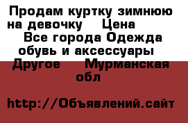 Продам куртку зимнюю на девочку. › Цена ­ 5 500 - Все города Одежда, обувь и аксессуары » Другое   . Мурманская обл.